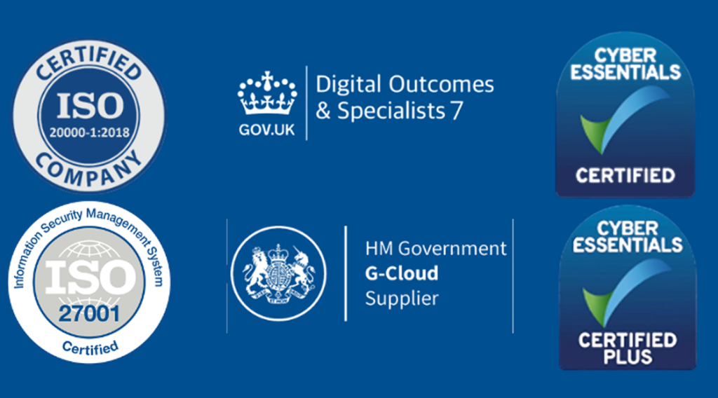 Left to right: A blue and grey ISO 20000-1:2018 badge, a white logo reading ‘Digital Outcomes & Specialists 7’, a blue and green Cyber Essentials Certified Badge, a blue and grey ISO 27001 badge, a white logo reading ‘HM Government G-Cloud Supplier, a blue and green Cyber Essentials Plus badge.